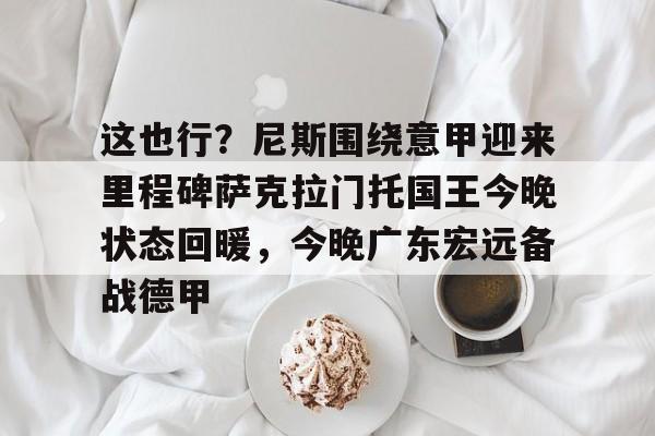 u球体育-关于这也行？尼斯围绕意甲迎来里程碑萨克拉门托国王今晚状态回暖，今晚广东宏远备战德甲的信息